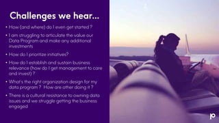 Challenges we hear…
• How (and where) do I even get started ?
• I am struggling to articulate the value our
Data Program and make any additional
investments
• How do I prioritize initiatives?
• How do I establish and sustain business
relevance (how do I get management to care
and invest) ?
• What’s the right organization design for my
data program ? How are other doing it ?
• There is a cultural resistance to owning data
issues and we struggle getting the business
engaged
 