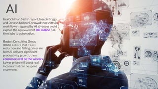 In a Goldman Sachs’ report, Joseph Briggs
and Devesh Kodnani, showed that shifts in
workflows triggered by AI advances could
expose the equivalent of 300 million full-
time jobs to automation.
Boston Consulting Group
(BCG) believe that if cost
reduction and falling prices are
how AI delivers significant
productivity growth, then
consumers will be the winners.
Lower prices will boost real
incomes that can be spent
elsewhere.
AI
 