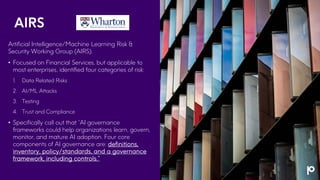 AIRS
Artificial Intelligence/Machine Learning Risk &
Security Working Group (AIRS).
• Focused on Financial Services, but applicable to
most enterprises, identified four categories of risk:
1. Data Related Risks
2. AI/ML Attacks
3. Testing
4. Trust and Compliance
• Specifically call out that “AI governance
frameworks could help organizations learn, govern,
monitor, and mature AI adoption. Four core
components of AI governance are: definitions,
inventory, policy/standards, and a governance
framework, including controls.”
 