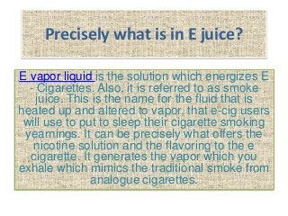 Precisely what is in E juice?
E vapor liquid is the solution which energizes E
- Cigarettes. Also, it is referred to as smoke
juice. This is the name for the fluid that is
heated up and altered to vapor, that e-cig users
will use to put to sleep their cigarette smoking
yearnings. It can be precisely what offers the
nicotine solution and the flavoring to the e
cigarette. It generates the vapor which you
exhale which mimics the traditional smoke from
analogue cigarettes.
 