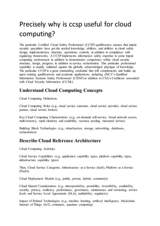Precisely why is ccsp useful for cloud
computing?
The particular Certified Cloud Safety Professional (CCSP) qualification ensures that impair
security specialists have got the needed knowledge, abilities, and abilities in cloud safety
design, implementation, structure, operations, controls, in addition to compliance with
regulating frameworks. A CCSP implements information safety expertise to some impair
computing environment in addition to demonstrates competence within cloud security
structure, design, progress, in addition to service orchestration. This particular professional
capability is usually validated against the globally acknowledged physique of knowledge.
The particular CCSP is a great outstanding credential that will complements and builds up
upon existing qualifications and academic applications, including (ISC)²’s Qualified
Information Systems Safety Professional (CISSP) in addition to CSA’s Certificate associated
with Cloud Security Information (CCSK).
Understand Cloud Computing Concepts
Cloud Computing Definitions
Cloud Computing Roles (e.g., cloud service customer, cloud service provider, cloud service
partner, cloud service broker)
Key Cloud Computing Characteristics (e.g., on-demand self-service, broad network access,
multi-tenancy, rapid elasticity and scalability, resource pooling, measured service)
Building Block Technologies (e.g., virtualization, storage, networking, databases,
orchestration)
Describe Cloud Reference Architecture
Cloud Computing Activities
Cloud Service Capabilities (e.g., application capability types, platform capability types,
infrastructure capability types)
Then, Cloud Service Categories, Infrastructure as a Service (IaaS), Platform as a Service
(PaaS))
Cloud Deployment Models (e.g., public, private, hybrid, community)
Cloud Shared Considerations (e.g., interoperability, portability, reversibility, availability,
security, privacy, resiliency, performance, governance, maintenance and versioning, service
levels and Service Level Agreements (SLA), auditability, regulatory)
Impact of Related Technologies (e.g., machine learning, artificial intelligence, blockchain,
Internet of Things (IoT), containers, quantum computing)
 