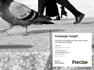 Campaign insight
Five ways social insight can help inspire, inform
and measure campaigns

Dan Miles
New Business Consultant
Precise
+44 (0)20 7264 4767
dan.miles@precise.co.uk
@PreciseTweets
www.precise.co.uk
 