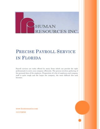 www.humresources.com
11/17/2010
PRECISE PAYROLL SERVICE
IN FLORIDA
Payroll services are tasks offered by many firms which can provide the right
professionals to serve your company efficiently. The process involves gathering of
the personal data of the employee. Preparation of a list of employees and company
staff is quite tough and the larger the company, the more difficult this task
becomes.
 