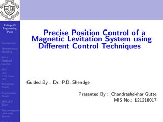 College Of
Engineering,
Pune
Introduction
Mathematical
Modeling
State
Feedback
Control
SMC
IDO
LQR Design
IDC
Simulation
Result
Exprimental
Result
MAGLEV
Train
Electromagnetic
Levitation
System
Precise Position Control of a
Magnetic Levitation System using
Diﬀerent Control Techniques
Guided By : Dr. P.D. Shendge
Presented By : Chandrashekhar Gutte
MIS No.: 121216017
 