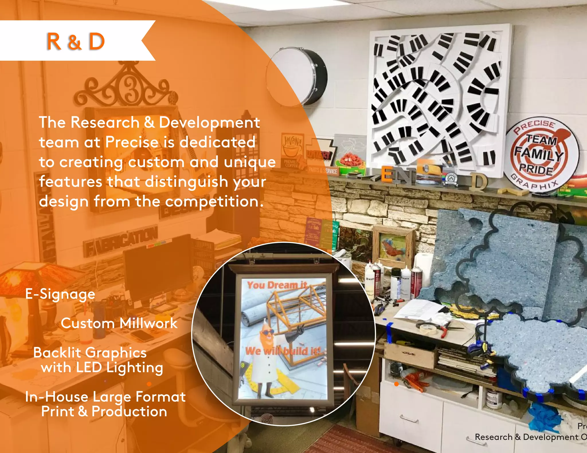 R & D
The Research & Development
team at Precise is dedicated
to creating custom and unique
features that distinguish your
design from the competition.
E-Signage
Custom Millwork
Backlit Graphics
with LED Lighting
In-House Large Format
Print & Production
Pre
Research & Development O
 