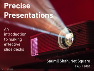 NETSQUARE SAUMIL SHAH
Precise
Presentations
An
introduction
to making
effective
slide decks
Saumil Shah, Net Square
7 April 2020
 