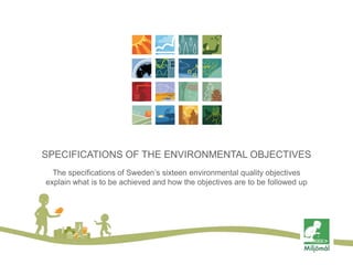SPECIFICATIONS OF THE ENVIRONMENTAL OBJECTIVES
The specifications of Sweden’s sixteen environmental quality objectives
explain what is to be achieved and how the objectives are to be followed up

 