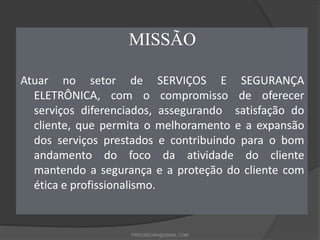 MISSÃO
Atuar no setor de SERVIÇOS E SEGURANÇA
ELETRÔNICA, com o compromisso de oferecer
serviços diferenciados, assegurand...