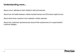 Understanding more…

About mums’ attitudes to their children’s diet and exercise

About how the battle between mobile handset brands and OS brands might be won

About what drives customer churn between mobile networks

About how customers spontaneously recount their experiences of a supermarket’s
customer pledges




21
 