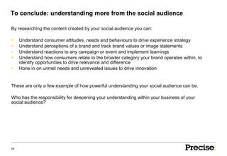 To conclude: understanding more from the social audience

By researching the content created by your social audience you can:

    Understand consumer attitudes, needs and behaviours to drive experience strategy
    Understand perceptions of a brand and track brand values or image statements
    Understand reactions to any campaign or event and implement learnings
    Understand how consumers relate to the broader category your brand operates within, to
     identify opportunities to drive relevance and difference
    Hone in on unmet needs and unrevealed issues to drive innovation


These are only a few example of how powerful understanding your social audience can be.

Who has the responsibility for deepening your understanding within your business of your
social audience?




34
 