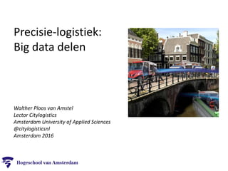 Precisie-logistiek:
Big data delen
Walther Ploos van Amstel
Lector Citylogistics
Amsterdam University of Applied Sciences
@citylogisticsnl
Amsterdam 2016
 
