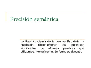 Precisión semántica La Real Academia de la Lengua Española ha publicado recientemente los auténticos significados de algunas palabras que utilizamos, normalmente, de forma equivocada  