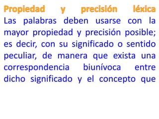Las palabras deben usarse con la
mayor propiedad y precisión posible;
es decir, con su significado o sentido
peculiar, de manera que exista una
correspondencia biunívoca entre
dicho significado y el concepto que