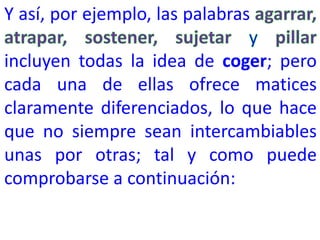 Y así, por ejemplo, las palabras
incluyen todas la idea de coger; pero
cada una de ellas ofrece matices
claramente diferenciados, lo que hace
que no siempre sean intercambiables
unas por otras; tal y como puede
comprobarse a continuación: