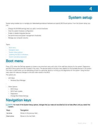 System setup
System setup enables you to manage your tabletdesktopnotebook hardware and specify BIOS level options. From the System setup, you
can:
• Change the NVRAM settings after you add or remove hardware
• View the system hardware configuration
• Enable or disable integrated devices
• Set performance and power management thresholds
• Manage your computer security
Topics:
• Boot menu
• Navigation keys
• System Setup options
• Updating the BIOS in Windows
• System and setup password
Boot menu
Press <F12> when the Dell logo appears to initiate a one-time boot menu with a list of the valid boot devices for the system. Diagnostics
and BIOS Setup options are also included in this menu. The devices listed on the boot menu depend on the bootable devices in the system.
This menu is useful when you are attempting to boot to a particular device or to bring up the diagnostics for the system. Using the boot
menu does not make any changes to the boot order stored in the BIOS.
The options are:
• UEFI Boot:
– Windows Boot Manager
•
• Other Options:
– BIOS Setup
– BIOS Flash Update
– Diagnostics
– Change Boot Mode Settings
Navigation keys
NOTE: For most of the System Setup options, changes that you make are recorded but do not take effect until you restart the
system.
Keys Navigation
Up arrow Moves to the previous field.
Down arrow Moves to the next field.
4
System setup 17
 