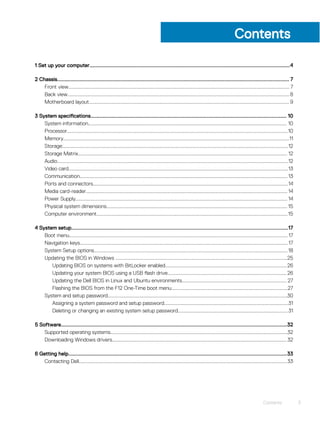 Contents
1 Set up your computer.....................................................................................................................................4
2 Chassis.......................................................................................................................................................... 7
Front view........................................................................................................................................................................... 7
Back view............................................................................................................................................................................8
Motherboard layout........................................................................................................................................................... 9
3 System specifications.................................................................................................................................. 10
System information.......................................................................................................................................................... 10
Processor...........................................................................................................................................................................10
Memory...............................................................................................................................................................................11
Storage...............................................................................................................................................................................12
Storage Matrix.................................................................................................................................................................. 12
Audio...................................................................................................................................................................................12
Video card..........................................................................................................................................................................13
Communication.................................................................................................................................................................13
Ports and connectors.......................................................................................................................................................14
Media card-reader............................................................................................................................................................ 14
Power Supply.................................................................................................................................................................... 14
Physical system dimensions............................................................................................................................................ 15
Computer environment....................................................................................................................................................15
4 System setup................................................................................................................................................17
Boot menu......................................................................................................................................................................... 17
Navigation keys................................................................................................................................................................. 17
System Setup options......................................................................................................................................................18
Updating the BIOS in Windows .....................................................................................................................................25
Updating BIOS on systems with BitLocker enabled..............................................................................................26
Updating your system BIOS using a USB flash drive............................................................................................ 26
Updating the Dell BIOS in Linux and Ubuntu environments................................................................................. 27
Flashing the BIOS from the F12 One-Time boot menu..........................................................................................27
System and setup password...........................................................................................................................................30
Assigning a system password and setup password................................................................................................31
Deleting or changing an existing system setup password..................................................................................... 31
5 Software......................................................................................................................................................32
Supported operating systems.........................................................................................................................................32
Downloading Windows drivers....................................................................................................................................... 32
6 Getting help.................................................................................................................................................33
Contacting Dell.................................................................................................................................................................33
Contents 3
 