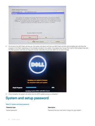 8 At this point the BIOS flash will execute, the system will reboot and then the BIOS flash will start and a progress bar will show the
progress of the flash. Depending on the changes included in the update, the progress bar may go from zero to 100 multiple times and
the flash process could take as long as 10 minutes. Generally this process takes two to three minutes.
9 Once complete, the system will reboot and the BIOS update process is completed.
System and setup password
Table 31. System and setup password
Password type Description
System password Password that you must enter to log on to your system.
30 System setup
 