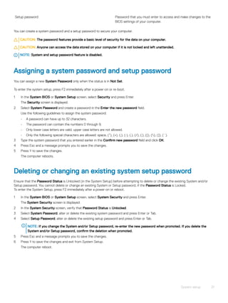 Setup password Password that you must enter to access and make changes to the
BIOS settings of your computer.
You can create a system password and a setup password to secure your computer.
CAUTION: The password features provide a basic level of security for the data on your computer.
CAUTION: Anyone can access the data stored on your computer if it is not locked and left unattended.
NOTE: System and setup password feature is disabled.
Assigning a system password and setup password
You can assign a new System Password only when the status is in Not Set.
To enter the system setup, press F2 immediately after a power-on or re-boot.
1 In the System BIOS or System Setup screen, select Security and press Enter.
The Security screen is displayed.
2 Select System Password and create a password in the Enter the new password field.
Use the following guidelines to assign the system password:
• A password can have up to 32 characters.
• The password can contain the numbers 0 through 9.
• Only lower case letters are valid, upper case letters are not allowed.
• Only the following special characters are allowed: space, (”), (+), (,), (-), (.), (/), (;), ([), (), (]), (`).
3 Type the system password that you entered earlier in the Confirm new password field and click OK.
4 Press Esc and a message prompts you to save the changes.
5 Press Y to save the changes.
The computer reboots.
Deleting or changing an existing system setup password
Ensure that the Password Status is Unlocked (in the System Setup) before attempting to delete or change the existing System and/or
Setup password. You cannot delete or change an existing System or Setup password, if the Password Status is Locked.
To enter the System Setup, press F2 immediately after a power-on or reboot.
1 In the System BIOS or System Setup screen, select System Security and press Enter.
The System Security screen is displayed.
2 In the System Security screen, verify that Password Status is Unlocked.
3 Select System Password, alter or delete the existing system password and press Enter or Tab.
4 Select Setup Password, alter or delete the existing setup password and press Enter or Tab.
NOTE: If you change the System and/or Setup password, re-enter the new password when promoted. If you delete the
System and/or Setup password, confirm the deletion when promoted.
5 Press Esc and a message prompts you to save the changes.
6 Press Y to save the changes and exit from System Setup.
The computer reboot.
System setup 31
 