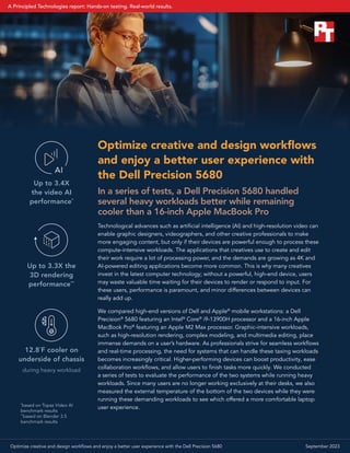 Optimize creative and design workflows
and enjoy a better user experience with
the Dell Precision 5680
In a series of tests, a Dell Precision 5680 handled
several heavy workloads better while remaining
cooler than a 16‑inch Apple MacBook Pro
Technological advances such as artificial intelligence (AI) and high-resolution video can
enable graphic designers, videographers, and other creative professionals to make
more engaging content, but only if their devices are powerful enough to process these
compute-intensive workloads. The applications that creatives use to create and edit
their work require a lot of processing power, and the demands are growing as 4K and
AI-powered editing applications become more common. This is why many creatives
invest in the latest computer technology; without a powerful, high-end device, users
may waste valuable time waiting for their devices to render or respond to input. For
these users, performance is paramount, and minor differences between devices can
really add up.
We compared high-end versions of Dell and Apple®
mobile workstations: a Dell
Precision®
5680 featuring an Intel®
Core®
i9-13900H processor and a 16-inch Apple
MacBook Pro®
featuring an Apple M2 Max processor. Graphic-intensive workloads,
such as high-resolution rendering, complex modeling, and multimedia editing, place
immense demands on a user’s hardware. As professionals strive for seamless workflows
and real-time processing, the need for systems that can handle these taxing workloads
becomes increasingly critical. Higher-performing devices can boost productivity, ease
collaboration workflows, and allow users to finish tasks more quickly. We conducted
a series of tests to evaluate the performance of the two systems while running heavy
workloads. Since many users are no longer working exclusively at their desks, we also
measured the external temperature of the bottom of the two devices while they were
running these demanding workloads to see which offered a more comfortable laptop
user experience.
Up to 3.4X
the video AI
performance*
Up to 3.3X the
3D rendering
performance**
12.8˚F cooler on
underside of chassis
during heavy workload
Up to 3.3X
the video AI
performance
AI
Up to 3.3X the
3D rendering
performance
12.8˚F cooler
on underside of
chassis
*
based on Topaz Video AI
benchmark results
**
based on Blender 3.5
benchmark results
Optimize creative and design workflows and enjoy a better user experience with the Dell Precision 5680 September 2023
A Principled Technologies report: Hands-on testing. Real-world results.
 