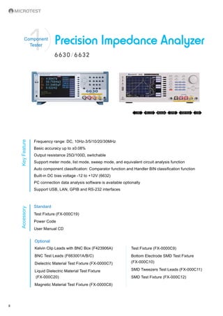 8
6630/6632
Precision Impedance Analyzer 1Component
Tester
KeyFeatureAccessory
Frequency range: DC, 10Hz-3/5/10/20/30MHz
Basic accuracy up to ±0.08%
Output resistance 25Ω/100Ω, switchable
Support meter mode, list mode, sweep mode, and equivalent circuit analysis function
Auto component classification: Comparator function and Handler BIN classification function
Built-in DC bias voltage -12 to +12V (6632)
PC connection data analysis software is available optionally
Support USB, LAN, GPIB and RS-232 interfaces
Standard
Test Fixture (FX-000C19)
Power Code
User Manual CD
Optional
Kelvin Clip Leads with BNC Box (F423906A)
BNC Test Leads (F663001A/B/C)
Dielectric Material Test Fixture (FX-0000C7)
Liquid Dielectric Material Test Fixture
(FX-000C20)
Magnetic Material Test Fixture (FX-0000C8)
Remote GPIBLAN RS-232 USB Host USB
Test Fixture (FX-0000C9)
Bottom Electrode SMD Test Fixture
(FX-000C10)
SMD Tweezers Test Leads (FX-000C11)
SMD Test Fixture (FX-000C12)
 