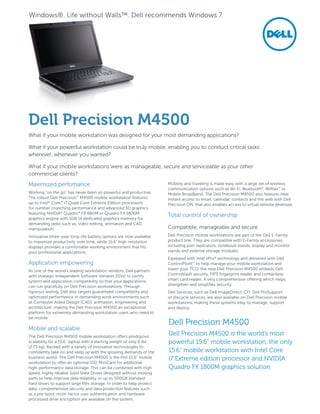 Maximized perfomance
Working “on the go” has never been so powerful and productive.
The robust Dell Precision™
M4500 mobile workstation features
up to Intel®
Core™
i7 Quad Core Extreme Edition processors
for number crunching performance and advanced 3D graphics
featuring NVIDIA®
Quadro®
FX 880M or Quadro FX 1800M
graphics engine with 1GB of dedicated graphics memory for
demanding tasks such as, video editing, animation and CAD
manipulation.
Innovative three-year long-life battery options are now available
to maximize productivity over time, while 15.6" high resolution
displays provides a comfortable working environment that fits
your professional applications.
Application empowering
As one of the world’s leading workstation vendors, Dell partners
with strategic Independent Software Vendors (ISVs) to certify
system and application compatibility so that your applications
can run gracefully on Dell Precision workstations. Through
rigorous testing, Dell also targets guaranteed compatibility and
optimized performance in demanding work environments such
as Computer Aided Design (CAD), animation, engineering and
architecture, making the Dell Precision M4500 an exceptional
platform for extremely demanding workstation users who need to
be mobile.
Mobile and scalable
The Dell Precision M4500 mobile workstation offers prodigious
scalability for a 15.6" laptop with a starting weight of only 6 lbs
(2.73 kg). Backed with a variety of innovative technologies to
confidently take on and keep up with the growing demands of the
business world. The Dell Precision M4500 is the first 15.6" mobile
workstation to offer an optional SSD MiniCard for additional
high-performance data storage. This can be combined with high
speed, highly reliable Solid State Drives designed without moving
parts to help improve data reliability or up to 500GB standard
hard drives to support large files storage. In order to help protect
data, comprehensive security and data protection features such
as a pre-boot, multi-factor user authentication and hardware
processed drive encryption are available on the system.
Mobility and traveling is made easy with a large set of wireless
communication options such as Wi-Fi, Bluetooth®
, WiMax™
or
Mobile Broadband. The Dell Precision M4500 also features near
instant access to email, calendar, contacts and the web with Dell
Precision ON, that also enables access to virtual remote desktops.
Total control of ownership
Compatible, manageable and secure
Dell Precision mobile workstations are part of the Dell E-Family
product line. They are compatible with E-Family accessories,
including port replicators, notebook stands, display and monitor
stands and external storage modules.
Equipped with Intel vPro®
technology and delivered with Dell
ControlPoint™
to help manage your mobile workstation and
lower your TCO, the new Dell Precision M4500 embeds Dell
ControlVault security, FIPS fingerprint reader and contactless
smart card reader. A very comprehensive offering which helps
strengthen and simplifies security.
Dell Services, such as Dell ImageDirect, CFI, Dell ProSupport
or lifecycle services, are also available on Dell Precision mobile
workstations, making these systems easy to manage, support
and deploy.
Dell Precision M4500
What if your mobile workstation was designed for your most demanding applications?
What if your powerful workstation could be truly mobile, enabling you to conduct critical tasks
wherever, whenever you wanted?
What if your mobile workstations were as manageable, secure and serviceable as your other
commercial clients?
Dell Precision M4500
Dell Precision M4500 is the world’s most
powerful 15.6" mobile workstation, the only
15.6" mobile workstation with Intel Core
i7 Extreme edition processor and NVIDIA
Quadro FX 1800M graphics solution
Windows®. Life without Walls™. Dell recommends Windows 7.
 