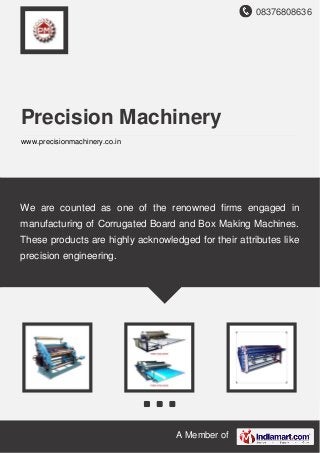 08376808636
A Member of
Precision Machinery
www.precisionmachinery.co.in
We are counted as one of the renowned firms engaged in
manufacturing of Corrugated Board and Box Making Machines.
These products are highly acknowledged for their attributes like
precision engineering.
 