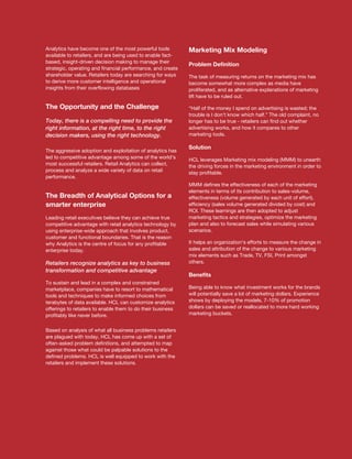 Analytics have become one of the most powerful tools         Marketing Mix Modeling
available to retailers, and are being used to enable fact-
based, insight-driven decision making to manage their
                                                             Problem Definition
strategic, operating and financial performance, and create
shareholder value. Retailers today are searching for ways    The task of measuring returns on the marketing mix has
to derive more customer intelligence and operational         become somewhat more complex as media have
insights from their overflowing databases                    proliferated, and as alternative explanations of marketing
                                                             lift have to be ruled out.

The Opportunity and the Challenge                            “Half of the money I spend on advertising is wasted; the
                                                             trouble is I don't know which half.” The old complaint, no
Today, there is a compelling need to provide the             longer has to be true - retailers can find out whether
right information, at the right time, to the right           advertising works, and how it compares to other
decision makers, using the right technology.                 marketing tools.

                                                             Solution
The aggressive adoption and exploitation of analytics has
led to competitive advantage among some of the world's       HCL leverages Marketing mix modeling (MMM) to unearth
most successful retailers. Retail Analytics can collect,     the driving forces in the marketing environment in order to
process and analyze a wide variety of data on retail         stay profitable.
performance.
                                                             MMM defines the effectiveness of each of the marketing
                                                             elements in terms of its contribution to sales-volume,
The Breadth of Analytical Options for a                      effectiveness (volume generated by each unit of effort),
smarter enterprise                                           efficiency (sales volume generated divided by cost) and
                                                             ROI. These learnings are then adopted to adjust
Leading retail executives believe they can achieve true      marketing tactics and strategies, optimize the marketing
competitive advantage with retail analytics technology by    plan and also to forecast sales while simulating various
using enterprise-wide approach that involves product,        scenarios.
customer and functional boundaries. That is the reason
why Analytics is the centre of focus for any profitable      It helps an organization's efforts to measure the change in
enterprise today.                                            sales and attribution of the change to various marketing
                                                             mix elements such as Trade, TV, FSI, Print amongst
Retailers recognize analytics as key to business             others.
transformation and competitive advantage
                                                             Benefits
To sustain and lead in a complex and constrained
marketplace, companies have to resort to mathematical        Being able to know what investment works for the brands
tools and techniques to make informed choices from           will potentially save a lot of marketing dollars. Experience
terabytes of data available. HCL can customize analytics     shows by deploying the models, 7-10% of promotion
offerings to retailers to enable them to do their business   dollars can be saved or reallocated to more hard working
profitably like never before.                                marketing buckets.


Based on analysis of what all business problems retailers
are plagued with today, HCL has come up with a set of
often-asked problem definitions, and attempted to map
against those what could be palpable solutions to the
defined problems. HCL is well equipped to work with the
retailers and implement these solutions.
 