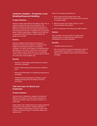 Customer Analytics - Propensity to buy                         Some of the questions answered are:

Modeling/Response Modeling                                     1. What impact will the program have on key
                                                                  performance indicators if executed across the network
Problem Definition                                                or customer base?

Decision makers today believe that getting a clear view of     2. Will the program have a larger impact on some
customer preferences and customer behavior with                   stores/customers than others?
effective Predictive Analytics and Data Mining tools, to
identify the customers with the highest propensity to buy      3. Which components of the idea are actually working?
new products and services, is imperative for accurate and
better customer segmentation. Retailers are striving hard      Solution
to personalize offers and hence need to identify the
targets very precisely.                                        HCL can help in carrying out test on smaller set of
                                                               subjects (stores or customers) and results can be
Solution                                                       extrapolated to the entire population.

Business intelligence technology that produces a               Benefits:
predictive score for each customer or prospect hence
targets the most likely prospects of a marketing               Feasibility study at a low cost
                                                               ?
campaign. The offers can be based on extrapolating from
                                                               ? provide an ongoing test laboratory facility for
                                                               HCL can
past behavior in an ad-hoc manner but a more scientific
                                                                  various tests to be carried out – the results can be
way to target would-be customers is to put probability
                                                                  used for future reference when similar innovations are
scores to each customer from a customer base of millions
                                                                  envisaged
and choose the most probable ones.

Benefits

Selection of best target customer base for customer
?
   acquisition campaigns

? higher response rate and reduce marketing
Achieve
   Cost

Maximizing ROMI (Return on Marketing Investment) on
?
   campaigns

Understand the demographics of specific product
?
   (category/brand) buyers and design promotions
   accordingly


Test and Learn for Stores and
Customers

Problem Definition

Test and Learn is followed by retailers for randomized
testing, to test ideas in a small number of locations or
customers to predict impact of retail innovations on a
small scale.

Large retailers with multiple stores are uniquely positioned
to employ the “test and learn” analytical approach, in
which a relatively small sample of stores is used to test
whether a particular change or intervention delivers the
desired result.
 