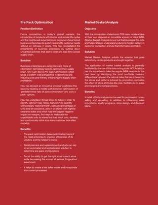 Pre Pack Optimization                                           Market Basket Analysis

Problem Definition                                              Objective

Fierce competition in today's global markets, the               With the introduction of electronic POS data, retailers have
introduction of products with shorter and shorter life cycles   at their own disposal an incredible amount of data. MBA
and the heightened expectations of customers have forced        (Market Basket Analysis) is one tool that leverages this data
business enterprises to quickly respond to customer needs       and helps retailers understand underlying hidden pattern in
without an increase in costs. This has necessitated the         customer transaction and use that information profitably.
streamlining of business processes by cutting down
unwanted activities that add to cost and lead time across       Solution
supply chain.
                                                                Market Basket Analysis unfurls the science that goes
Solution                                                        behind why certain products are bought together.

Business enterprises are using more and more of                 The application of market basket analysis is generally
information technology tools to optimize their supply           facilitated by the use of the data mining tools. HCL Analytics
chain. One such tool is Pre-pack Optimization which             has the expertise to take the regular MBA analysis to the
takes a system-wide perspective in identifying and              next level by identifying the most profitable baskets,
reducing cost and thereby enhancing the supply chain            differentiate between the natural rules that are inherent to
profitability.                                                  the stores and patterns induced by promotion, normalize
                                                                the effect of store attributes like size, footfalls etc to sales
HCL has devised an innovative process to address this           and margins and compare stores.
issue by treading a middle path between optimization of
'predetermined ratio of sizes combination' and 'pick a          Benefits
pack' options.
                                                                In retail, affinity analysis can be used for purposes of cross-
HCL has undertaken broad steps to follow in order to            selling and up-selling, in addition to influencing sales
identify optimum size ratios, framework to quantify             promotions, loyalty programs, store design, and discount
'unnecessary replenishment”, calculate percentage of            plans.
units sold on clearance, zero in on stores with highest
clearance sales and which had the biggest negative
impact on margins, find ways to reallocate the
unprofitable units to stores that had stock outs, develop
and continuously refine size skew customer look-alike
model(s).

Benefits
? optimization takes optimization beyond
Pre-pack
   the retail enterprise to improve efficiencies of its
   vendors and the retailer's stores

Retail planners and replenishment analysts can rely
?
   on an automated and sophisticated solution to
   determine pre-pack configurations

Boost the ability to get the right sizes to each store
?
   while decreasing the amount of excess, fringe-sized
   assortment

? to create a lost sales model and incorporate
It helps
   into current processes
 