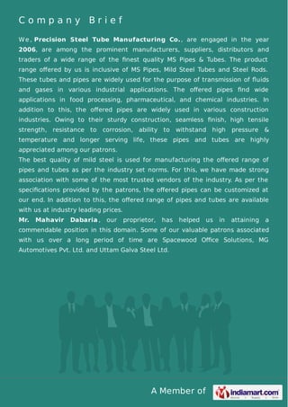 A Member of
C o m p a n y B r i e f
We , Precision Steel Tube Manufacturing Co., are engaged in the year
2006, are among the prominent manufacturers, suppliers, distributors and
traders of a wide range of the ﬁnest quality MS Pipes & Tubes. The product
range oﬀered by us is inclusive of MS Pipes, Mild Steel Tubes and Steel Rods.
These tubes and pipes are widely used for the purpose of transmission of ﬂuids
and gases in various industrial applications. The oﬀered pipes ﬁnd wide
applications in food processing, pharmaceutical, and chemical industries. In
addition to this, the oﬀered pipes are widely used in various construction
industries. Owing to their sturdy construction, seamless ﬁnish, high tensile
strength, resistance to corrosion, ability to withstand high pressure &
temperature and longer serving life, these pipes and tubes are highly
appreciated among our patrons.
The best quality of mild steel is used for manufacturing the oﬀered range of
pipes and tubes as per the industry set norms. For this, we have made strong
association with some of the most trusted vendors of the industry. As per the
speciﬁcations provided by the patrons, the oﬀered pipes can be customized at
our end. In addition to this, the oﬀered range of pipes and tubes are available
with us at industry leading prices.
Mr. Mahavir Dabaria , our proprietor, has helped us in attaining a
commendable position in this domain. Some of our valuable patrons associated
with us over a long period of time are Spacewood Oﬃce Solutions, MG
Automotives Pvt. Ltd. and Uttam Galva Steel Ltd.
 