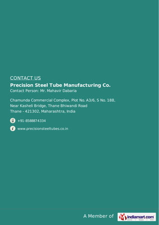 A Member of
CONTACT US
Precision Steel Tube Manufacturing Co.
Contact Person: Mr. Mahavir Dabaria
Chamunda Commercial Complex, Plot No. A3/6, S No. 188,
Near Kasheli Bridge, Thane Bhiwandi Road
Thane - 421302, Maharashtra, India
+91-8588874334
www.precisionsteeltubes.co.in
 