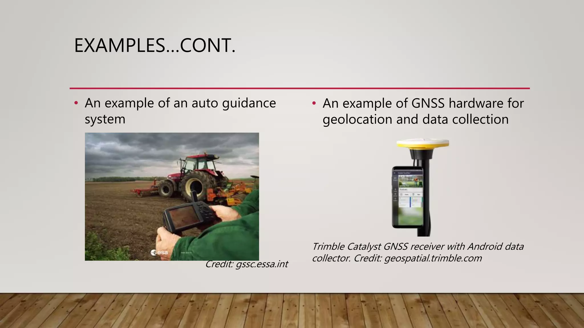 EXAMPLES…CONT.
• An example of an auto guidance
system
Credit: gssc.essa.int
• An example of GNSS hardware for
geolocation and data collection
Trimble Catalyst GNSS receiver with Android data
collector. Credit: geospatial.trimble.com
 