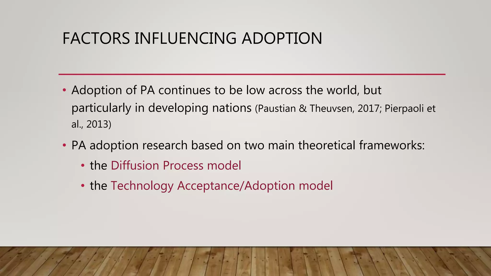 FACTORS INFLUENCING ADOPTION
• Adoption of PA continues to be low across the world, but
particularly in developing nations (Paustian & Theuvsen, 2017; Pierpaoli et
al., 2013)
• PA adoption research based on two main theoretical frameworks:
• the Diffusion Process model
• the Technology Acceptance/Adoption model
 