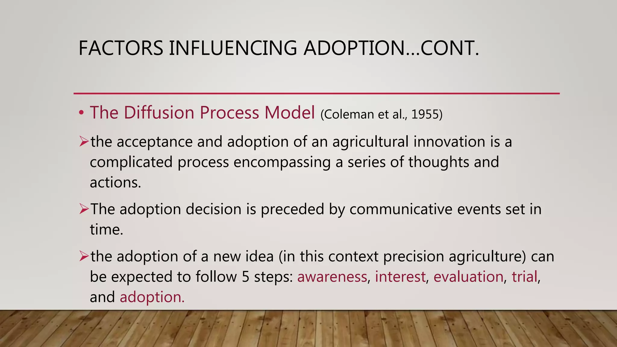 FACTORS INFLUENCING ADOPTION…CONT.
• The Diffusion Process Model (Coleman et al., 1955)
the acceptance and adoption of an agricultural innovation is a
complicated process encompassing a series of thoughts and
actions.
The adoption decision is preceded by communicative events set in
time.
the adoption of a new idea (in this context precision agriculture) can
be expected to follow 5 steps: awareness, interest, evaluation, trial,
and adoption.
 