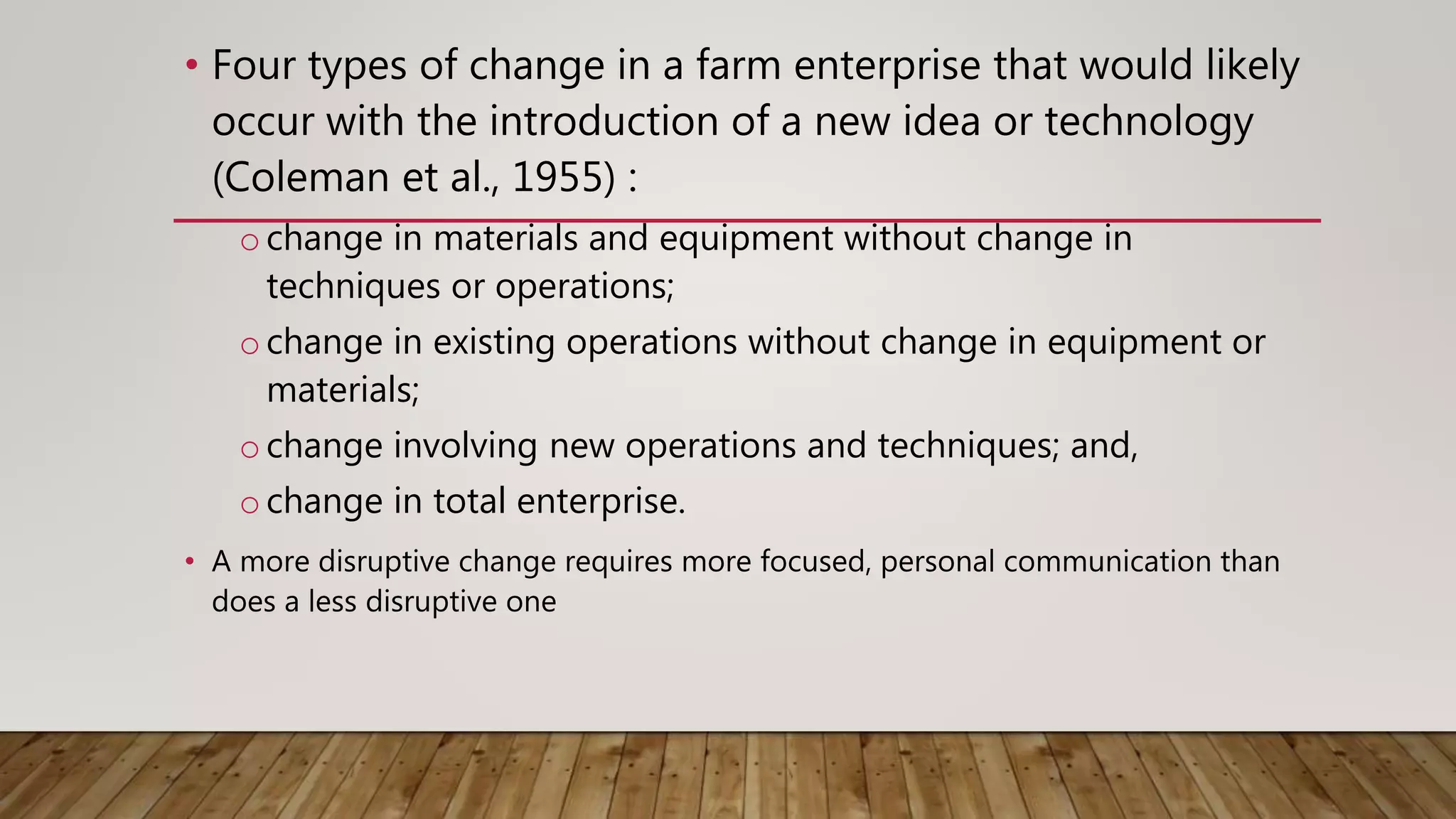 • Four types of change in a farm enterprise that would likely
occur with the introduction of a new idea or technology
(Coleman et al., 1955) :
ochange in materials and equipment without change in
techniques or operations;
ochange in existing operations without change in equipment or
materials;
ochange involving new operations and techniques; and,
ochange in total enterprise.
• A more disruptive change requires more focused, personal communication than
does a less disruptive one
 