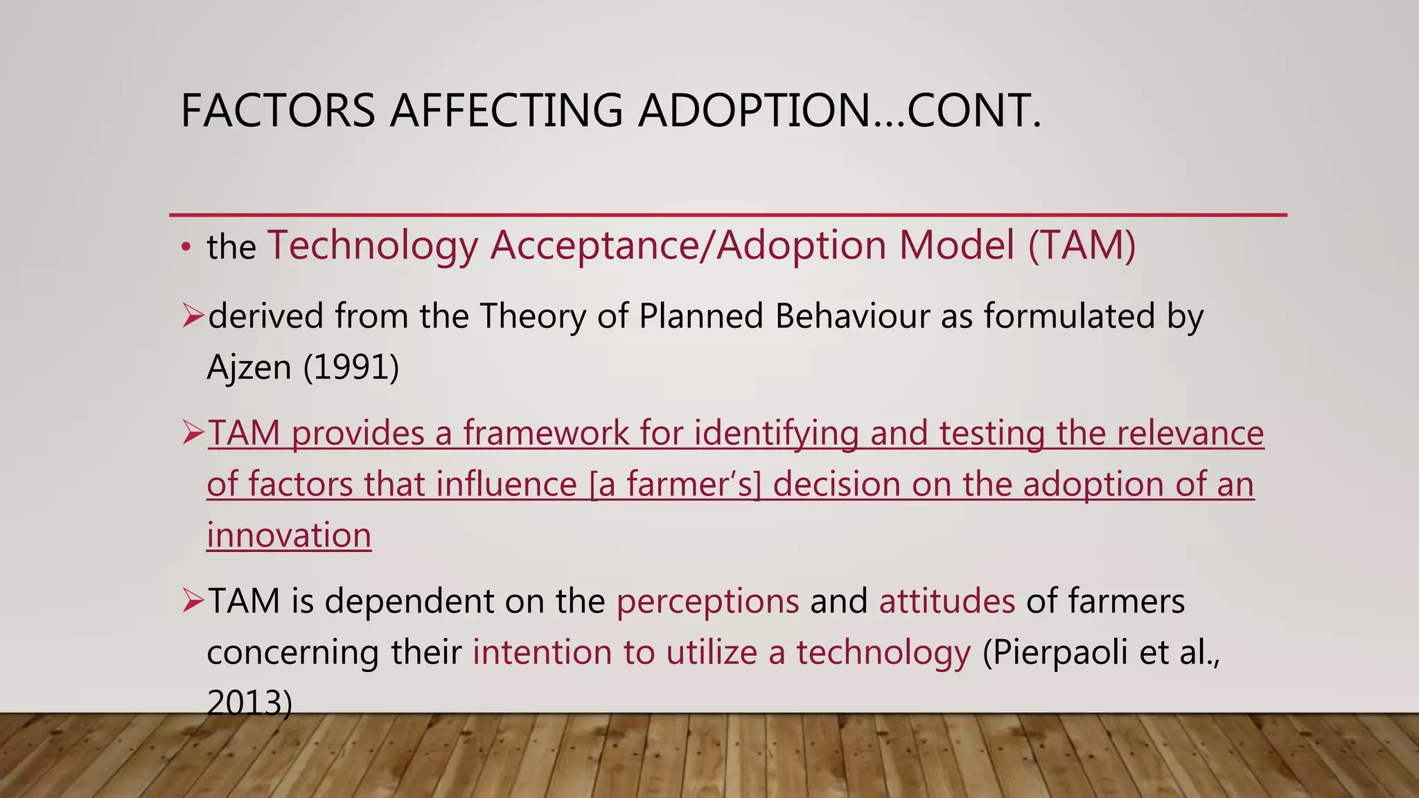 FACTORS AFFECTING ADOPTION…CONT.
• the Technology Acceptance/Adoption Model (TAM)
derived from the Theory of Planned Behaviour as formulated by
Ajzen (1991)
TAM provides a framework for identifying and testing the relevance
of factors that influence [a farmer’s] decision on the adoption of an
innovation
TAM is dependent on the perceptions and attitudes of farmers
concerning their intention to utilize a technology (Pierpaoli et al.,
2013)
 