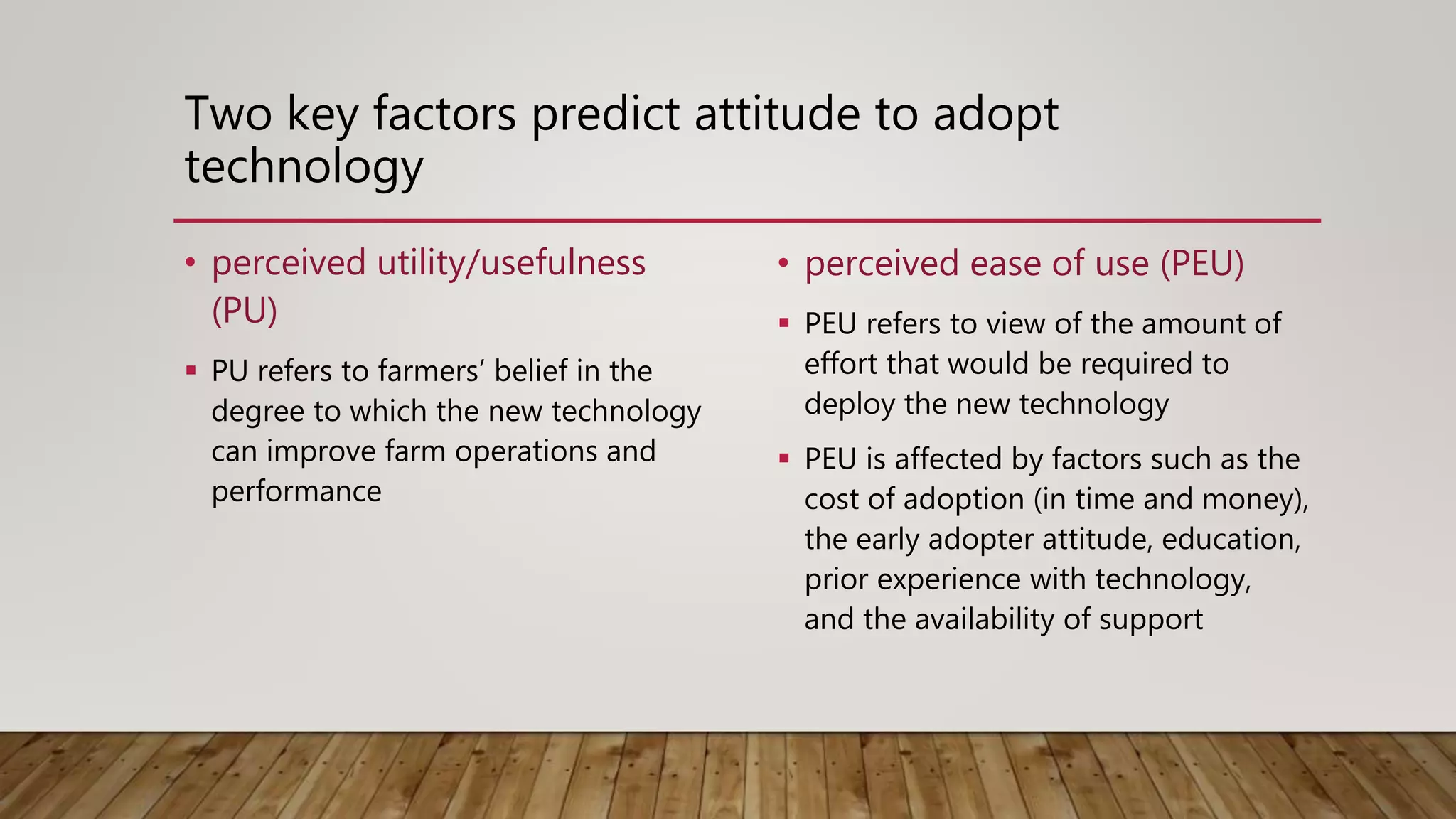 Two key factors predict attitude to adopt
technology
• perceived utility/usefulness
(PU)
 PU refers to farmers’ belief in the
degree to which the new technology
can improve farm operations and
performance
• perceived ease of use (PEU)
 PEU refers to view of the amount of
effort that would be required to
deploy the new technology
 PEU is affected by factors such as the
cost of adoption (in time and money),
the early adopter attitude, education,
prior experience with technology,
and the availability of support
 
