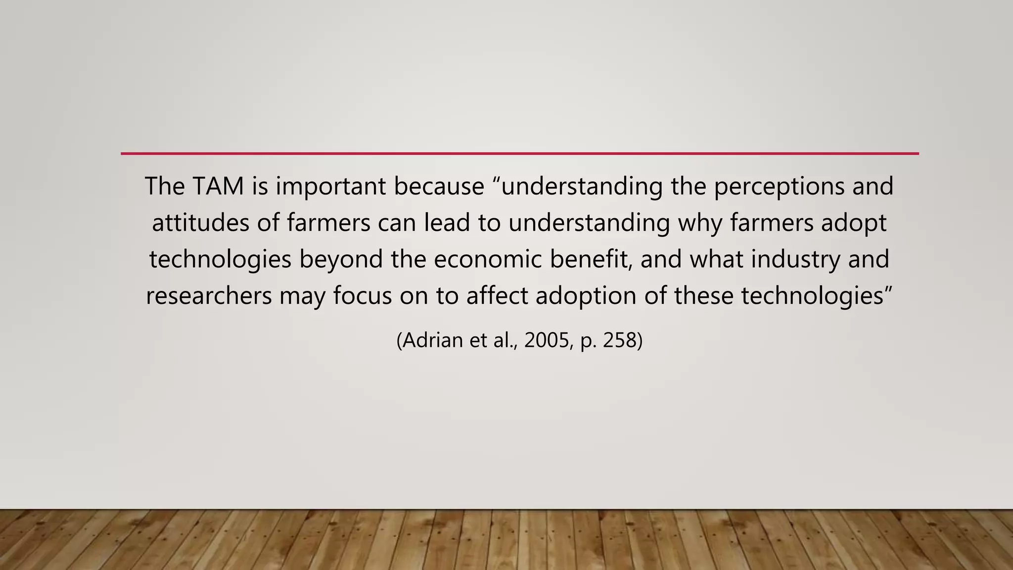 The TAM is important because “understanding the perceptions and
attitudes of farmers can lead to understanding why farmers adopt
technologies beyond the economic benefit, and what industry and
researchers may focus on to affect adoption of these technologies”
(Adrian et al., 2005, p. 258)
 