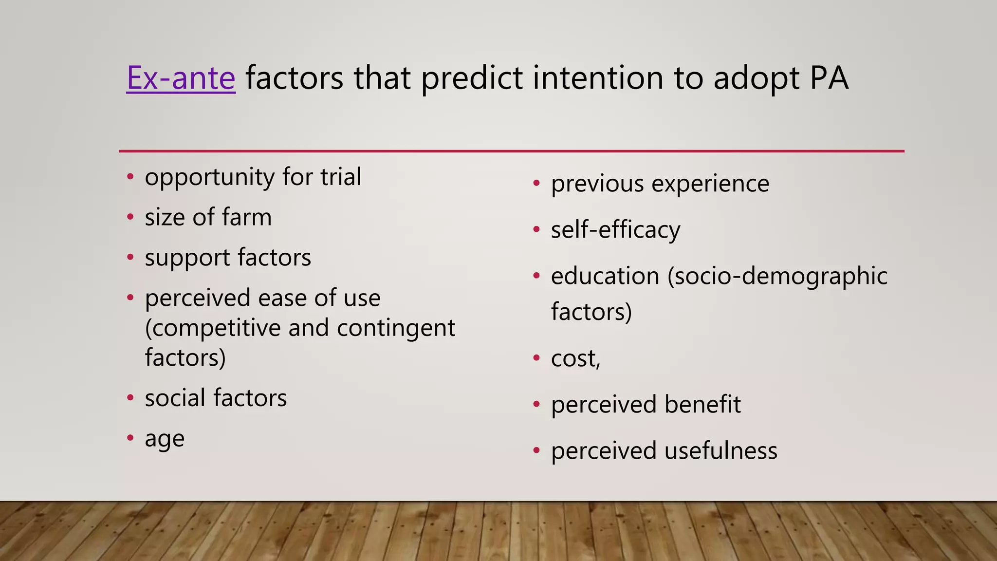 Ex-ante factors that predict intention to adopt PA
• opportunity for trial
• size of farm
• support factors
• perceived ease of use
(competitive and contingent
factors)
• social factors
• age
• previous experience
• self-efficacy
• education (socio-demographic
factors)
• cost,
• perceived benefit
• perceived usefulness
 
