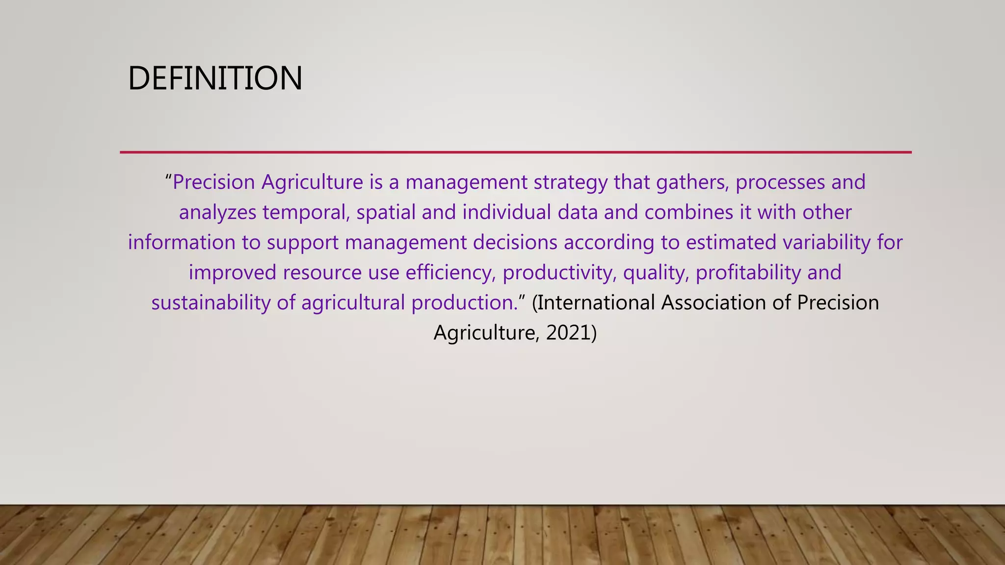 DEFINITION
“Precision Agriculture is a management strategy that gathers, processes and
analyzes temporal, spatial and individual data and combines it with other
information to support management decisions according to estimated variability for
improved resource use efficiency, productivity, quality, profitability and
sustainability of agricultural production.” (International Association of Precision
Agriculture, 2021)
 