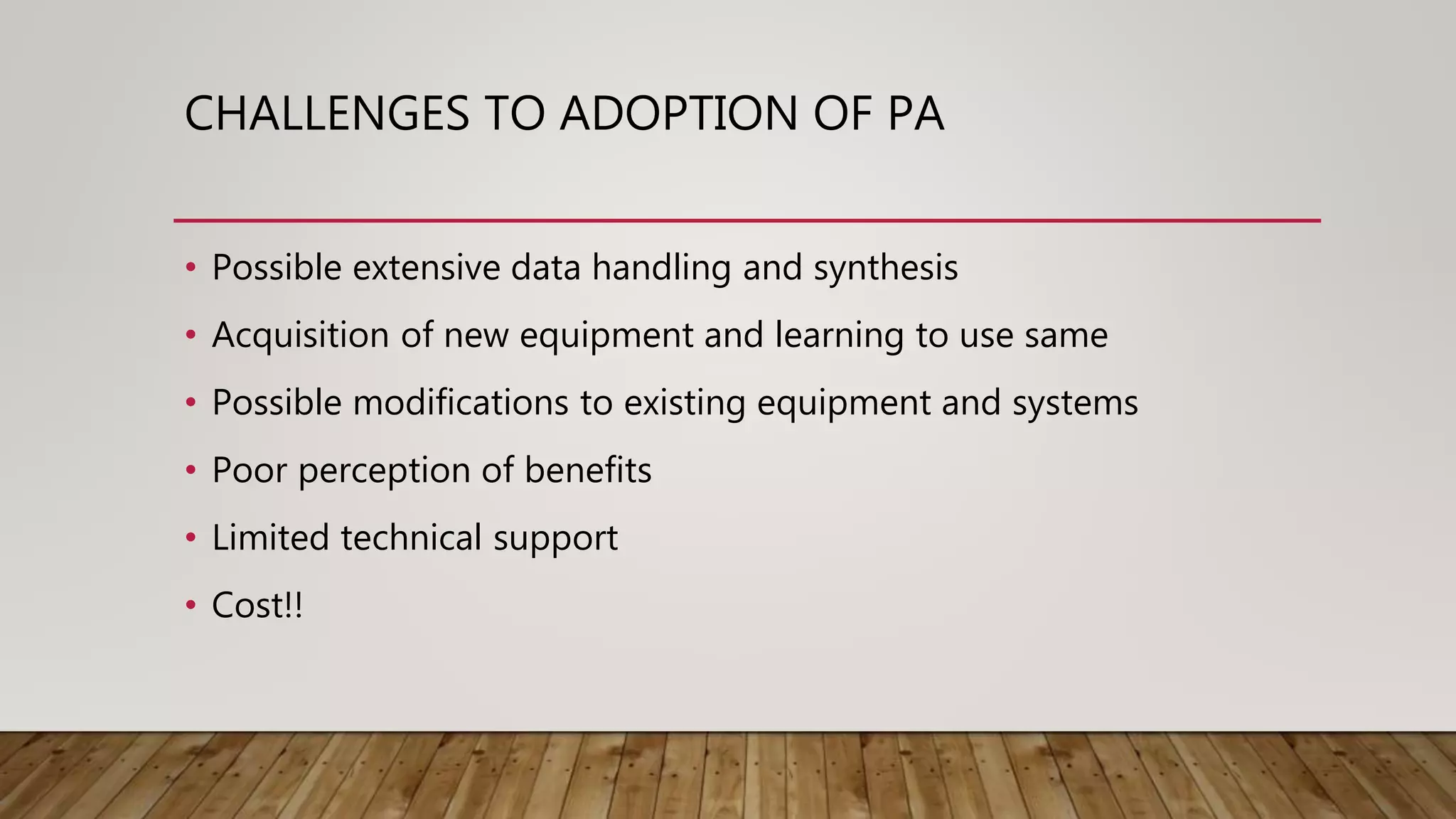 CHALLENGES TO ADOPTION OF PA
• Possible extensive data handling and synthesis
• Acquisition of new equipment and learning to use same
• Possible modifications to existing equipment and systems
• Poor perception of benefits
• Limited technical support
• Cost!!
 