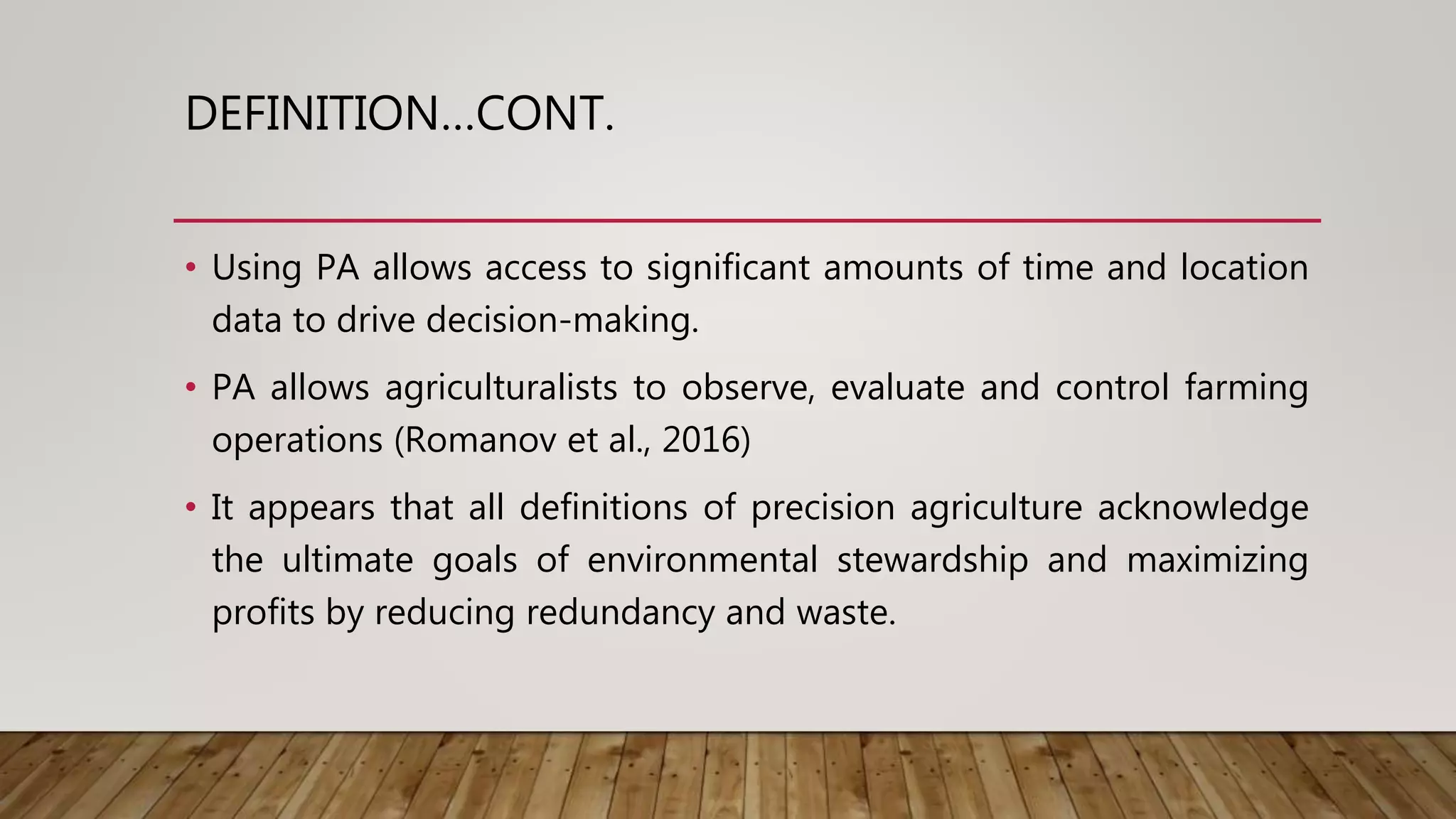 DEFINITION…CONT.
• Using PA allows access to significant amounts of time and location
data to drive decision-making.
• PA allows agriculturalists to observe, evaluate and control farming
operations (Romanov et al., 2016)
• It appears that all definitions of precision agriculture acknowledge
the ultimate goals of environmental stewardship and maximizing
profits by reducing redundancy and waste.
 