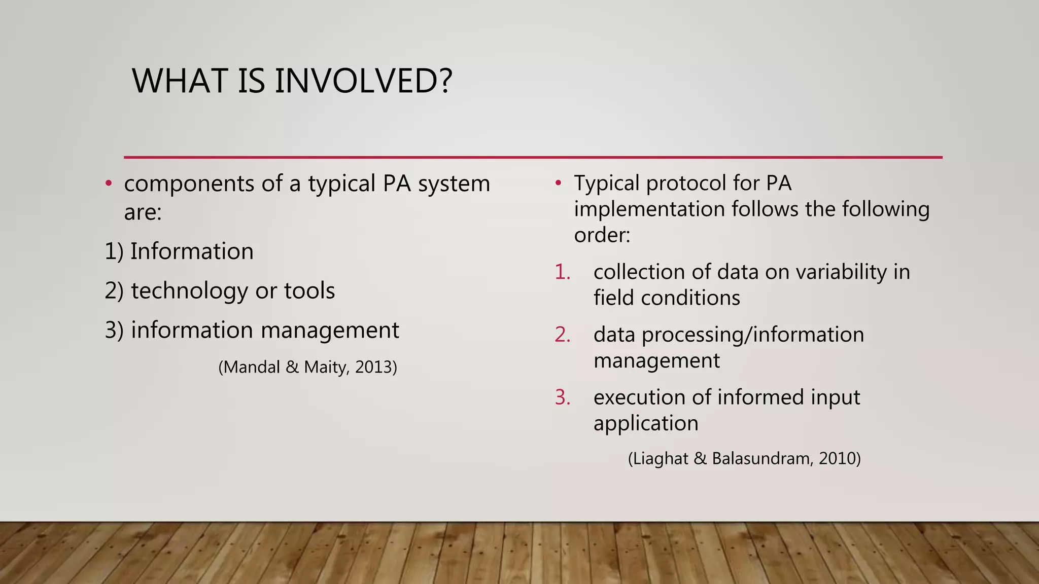WHAT IS INVOLVED?
• components of a typical PA system
are:
1) Information
2) technology or tools
3) information management
(Mandal & Maity, 2013)
• Typical protocol for PA
implementation follows the following
order:
1. collection of data on variability in
field conditions
2. data processing/information
management
3. execution of informed input
application
(Liaghat & Balasundram, 2010)
 