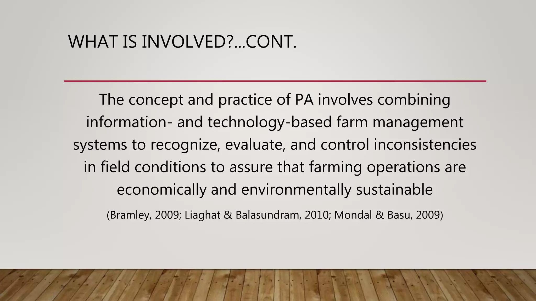 WHAT IS INVOLVED?...CONT.
The concept and practice of PA involves combining
information- and technology-based farm management
systems to recognize, evaluate, and control inconsistencies
in field conditions to assure that farming operations are
economically and environmentally sustainable
(Bramley, 2009; Liaghat & Balasundram, 2010; Mondal & Basu, 2009)
 