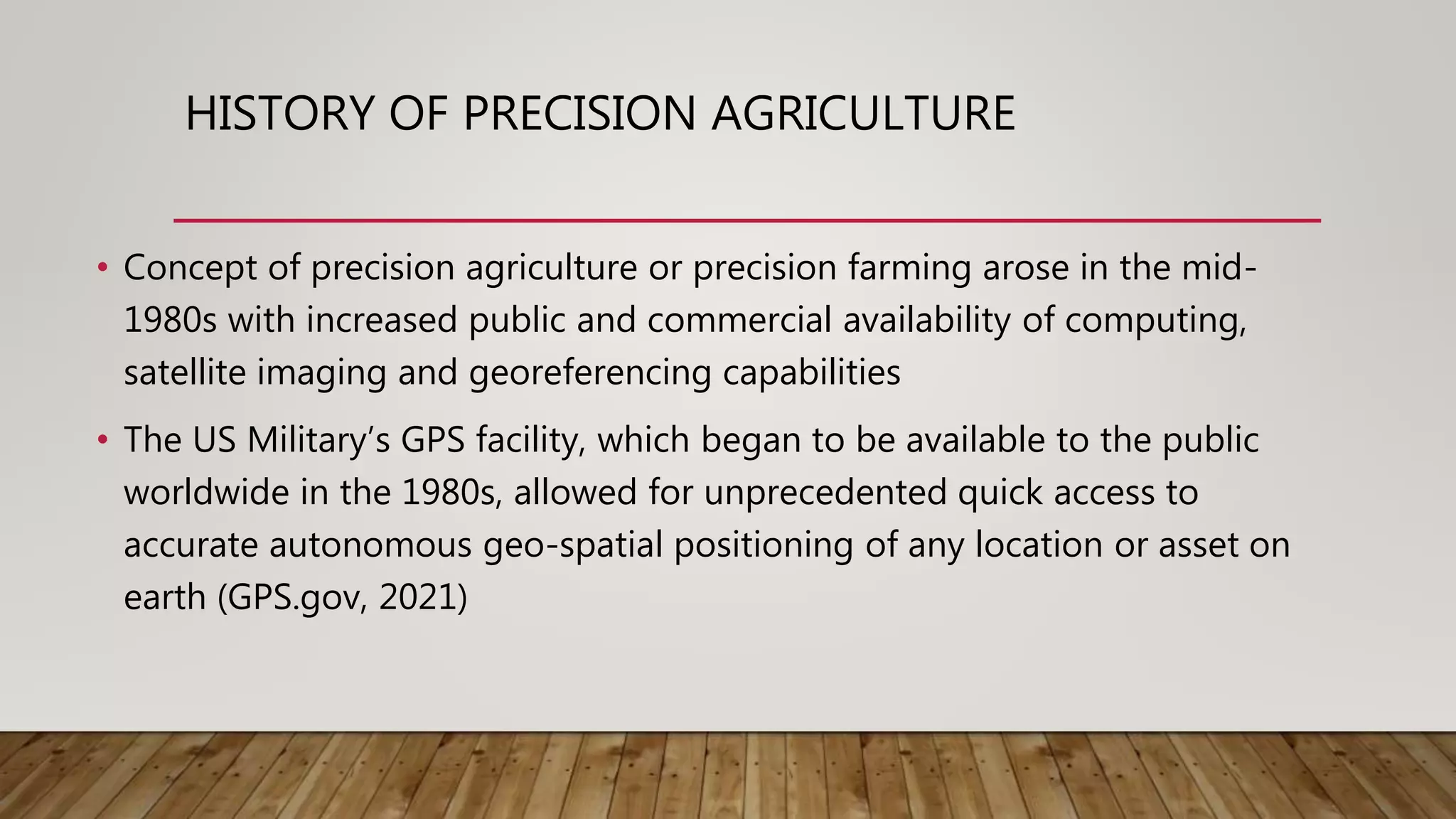HISTORY OF PRECISION AGRICULTURE
• Concept of precision agriculture or precision farming arose in the mid-
1980s with increased public and commercial availability of computing,
satellite imaging and georeferencing capabilities
• The US Military’s GPS facility, which began to be available to the public
worldwide in the 1980s, allowed for unprecedented quick access to
accurate autonomous geo-spatial positioning of any location or asset on
earth (GPS.gov, 2021)
 
