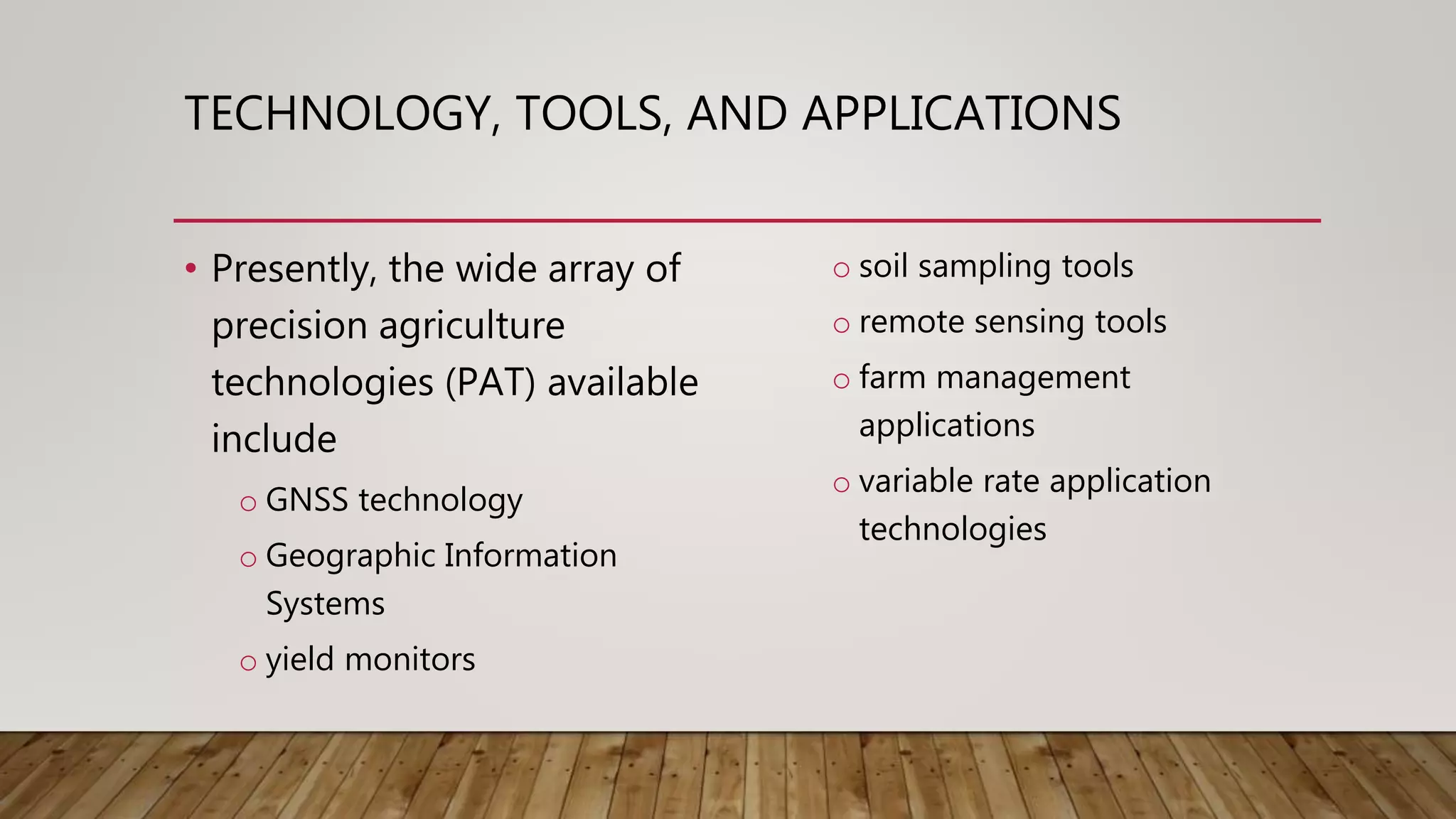 TECHNOLOGY, TOOLS, AND APPLICATIONS
• Presently, the wide array of
precision agriculture
technologies (PAT) available
include
o GNSS technology
o Geographic Information
Systems
o yield monitors
o soil sampling tools
o remote sensing tools
o farm management
applications
o variable rate application
technologies
 