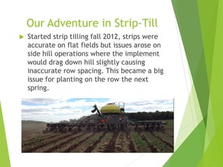 Our Adventure in Strip-Till
 Started strip tilling fall 2012, strips were
accurate on flat fields but issues arose on
side hill operations where the implement
would drag down hill slightly causing
inaccurate row spacing. This became a big
issue for planting on the row the next
spring.
 