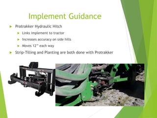 Implement Guidance
 Protrakker Hydraulic Hitch
 Links implement to tractor
 Increases accuracy on side hills
 Moves 12’’ each way
 Strip-Tilling and Planting are both done with Protrakker
 