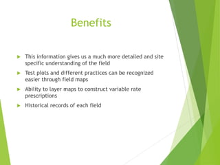 Benefits
 This information gives us a much more detailed and site
specific understanding of the field
 Test plots and different practices can be recognized
easier through field maps
 Ability to layer maps to construct variable rate
prescriptions
 Historical records of each field
 
