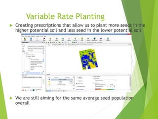 Variable Rate Planting
 Creating prescriptions that allow us to plant more seeds in the
higher potential soil and less seed in the lower potential soil
 We are still aiming for the same average seed population
overall
 